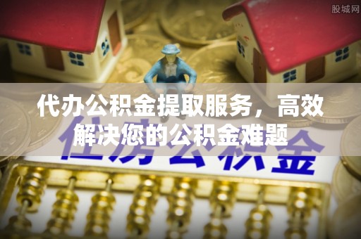秦安代办公积金提取服务，高效解决您的公积金难题