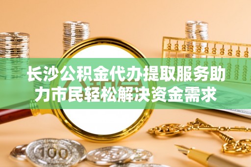 秦安长沙公积金代办提取服务助力市民轻松解决资金需求