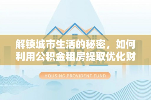 秦安解锁城市生活的秘密，如何利用公积金租房提取优化财务规划