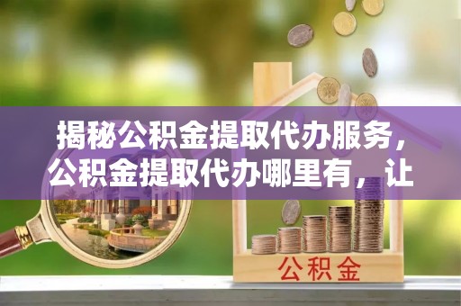 秦安揭秘公积金提取代办服务，公积金提取代办哪里有，让你省时省心的解决方案