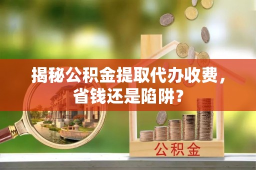 秦安揭秘公积金提取代办收费，省钱还是陷阱？