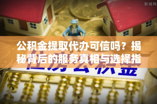 秦安公积金提取代办可信吗？揭秘背后的服务真相与选择指南