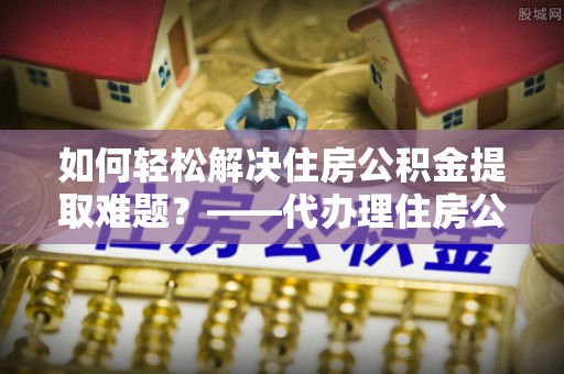 秦安如何轻松解决住房公积金提取难题？——代办理住房公积金提取服务解析