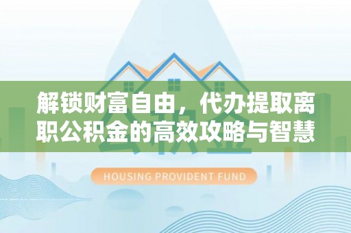 秦安解锁财富自由，代办提取离职公积金的高效攻略与智慧选择