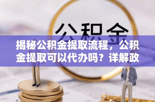 秦安揭秘公积金提取流程，公积金提取可以代办吗？详解政策与实操技巧