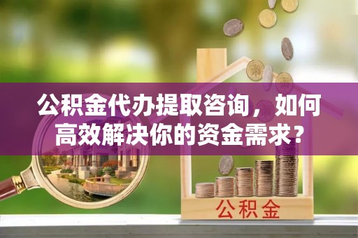 秦安公积金代办提取咨询，如何高效解决你的资金需求？