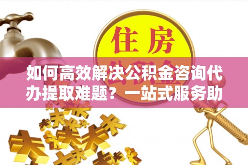 秦安如何高效解决公积金咨询代办提取难题？一站式服务助您轻松搞定