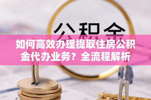 秦安如何高效办理提取住房公积金代办业务？全流程解析