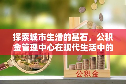 秦安探索城市生活的基石，公积金管理中心在现代生活中的重要角色