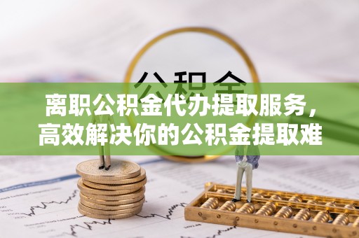 秦安离职公积金代办提取服务，高效解决你的公积金提取难题