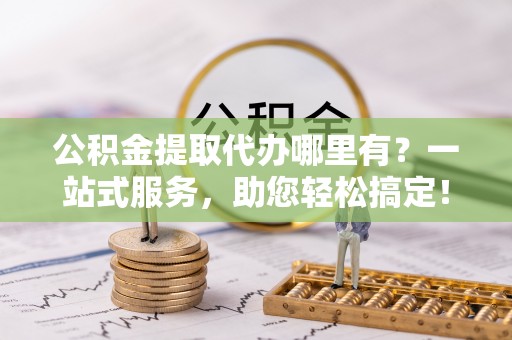 秦安公积金提取代办哪里有？一站式服务，助您轻松搞定！