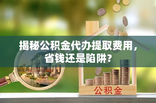 秦安揭秘公积金代办提取费用，省钱还是陷阱？