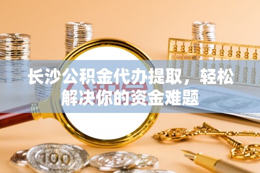 秦安长沙公积金代办提取，轻松解决你的资金难题
