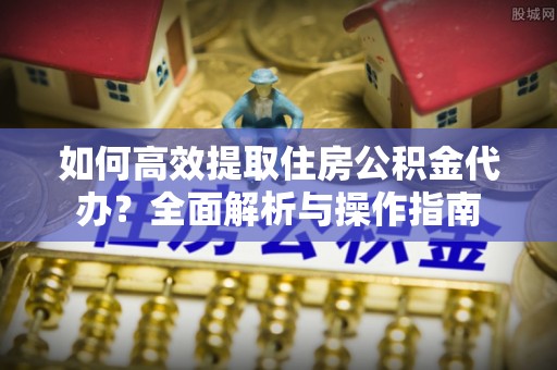 秦安如何高效提取住房公积金代办？全面解析与操作指南