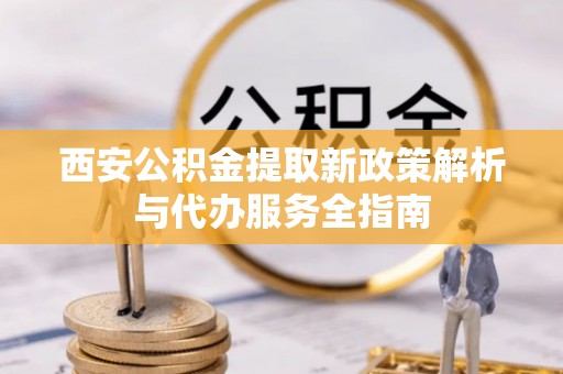 秦安西安公积金提取新政策解析与代办服务全指南
