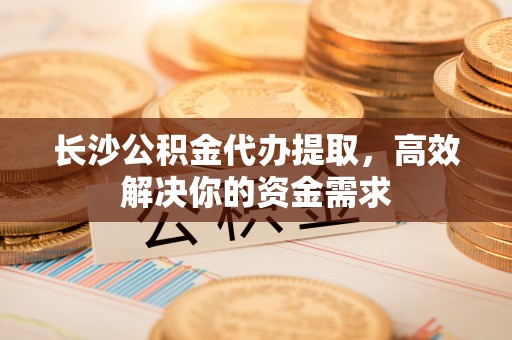 秦安长沙公积金代办提取，高效解决你的资金需求
