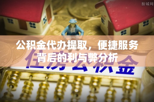 秦安公积金代办提取，便捷服务背后的利与弊分析