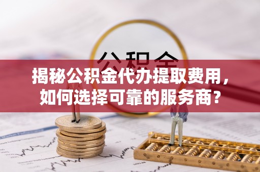 秦安揭秘公积金代办提取费用，如何选择可靠的服务商？